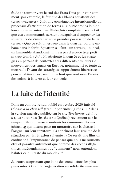 fit de se tourner vers le sud des Etats-Unis pour voir com- ment, par exemple, le fait que des blancs squattent d «vacantes» était une conséquence intentionnelle du dattribution de terres aux Autochtones loin de Etats-Unis comptaient sur le fait que ces communautds seraient incapables d’empécher les squatteurs de s’installer et de prendre possession de leurs terres. «Que ce soit un espace dans le quartier ou une ca- bane dans la forét. Squatter, s’il faut : un terrain, un local, un immeuble abandonnd. 11 n’y a pas d’espace trop petit, ni trop grand. » Inhabit réoriente la pensce et les straté. gies en partant de contextes tres différents s (le mouvement des squats en Europe, notamment) et tente de mettre de lavant des stratégies supposément libératric pour « habiter » Pespace qui ne font que renforcer Iacets des colons 2 la terre et leur controle. La fuite de I’identité Dans un compte-rendu publié en octobre 2020 intitulé Chasse a la chasse’ (traduit par Hunting the Hunt dans la version anglaise publice sur le site Territories dInhab- it), les auteur.e.s (basé.e.s au Québec) reviennent sur le temps qu’ils ont passé a soutenir | ishinabeg qui luttent pour un moratoire sur la chasse Torignal sur leur territoire. Ils concluent leur résumé de la ituation par la réflexion suivante : «Ce serait une illusion confinant a limpuissance de penser que nous ne saurion &tre et paraitre autrement que comme des colons illégi- times, indépendamment de “comment” nous entendon: habiter ce qui reste du monde . es communautés an- Je trouve surprenant que Pune des conclusions les plus antes tirer de lorganisation en solidarité avee une